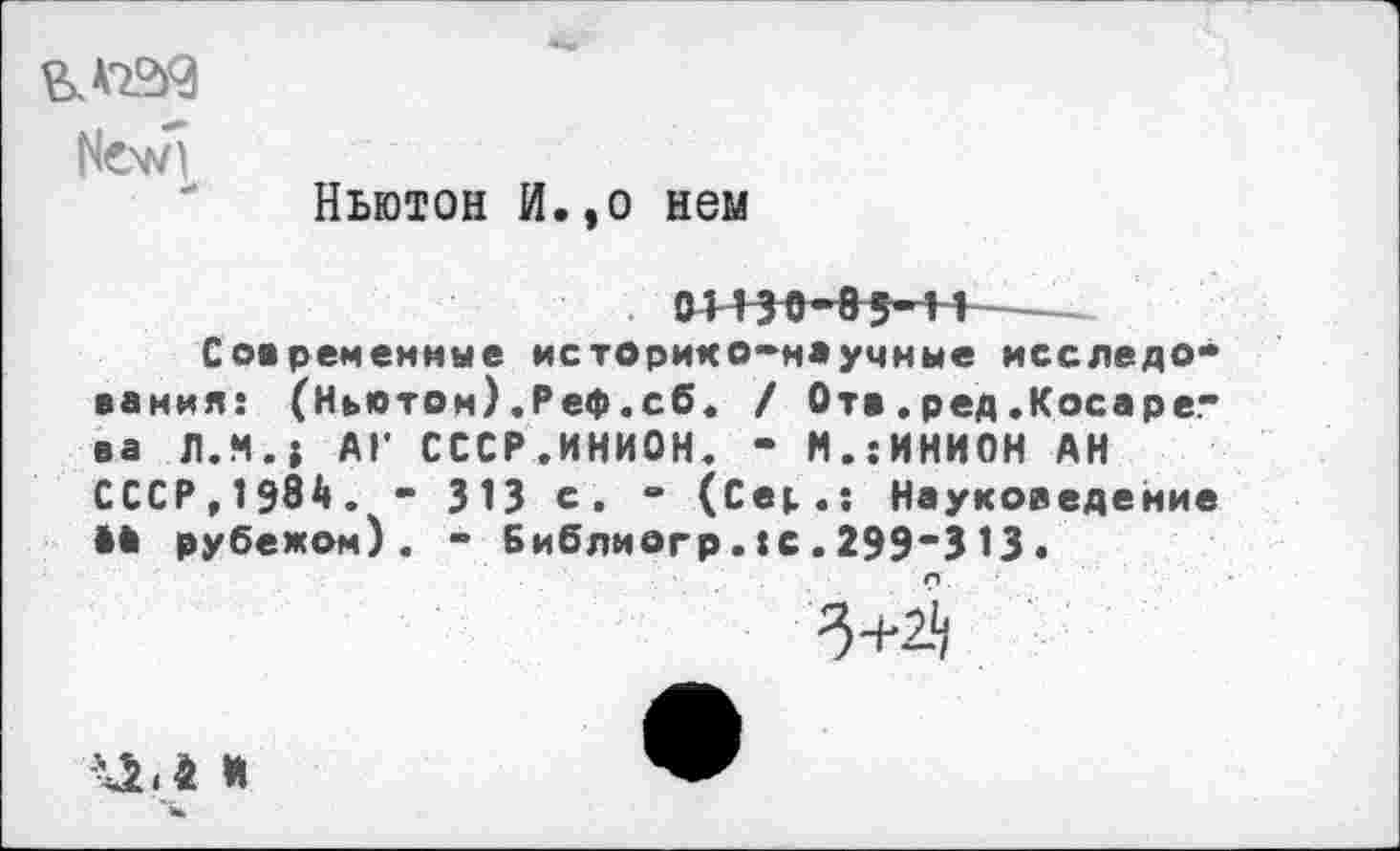 ﻿В. W3
New)
Ньютон И.,о нем
. О113О~85~11 Современные историк0-н*умные исследования: (Ньютон) ,Реф.сб. / От« . ред .Косаре." ва Л.М.» АГ СССР.ИНИОН. - М..-ИНИОН АН СССР,1984. " 313 е. “ (Сер.: Науковедение •* рубежом). - Библиогр.:с.299*313.
3+2^